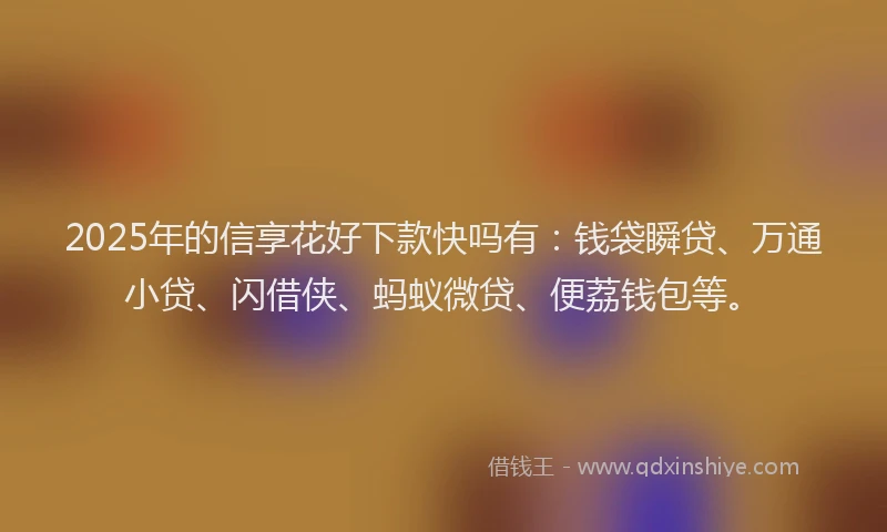 2025年的信享花好下款快吗有：钱袋瞬贷、万通小贷、闪借侠、蚂蚁微贷、便荔钱包等。