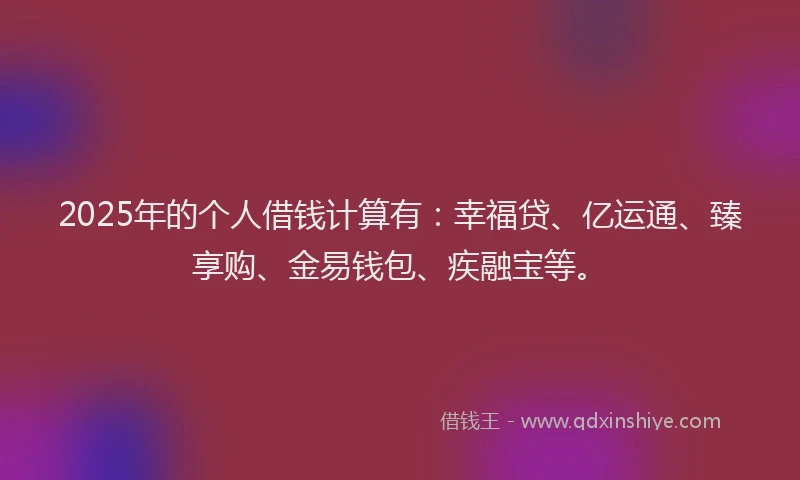 2025年的个人借钱计算有：幸福贷、亿运通、臻享购、金易钱包、疾融宝等。
