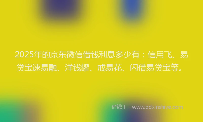 2025年的京东微信借钱利息多少有：信用飞、易贷宝速易融、洋钱罐、戒易花、闪借易贷宝等。