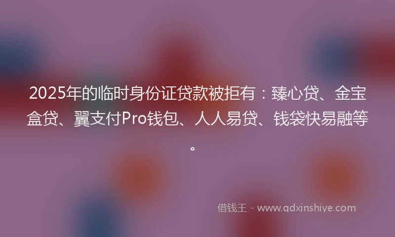 2025年的临时身份证贷款被拒有：臻心贷、金宝盒贷、翼支付Pro钱包、人人易贷、钱袋快易融等。