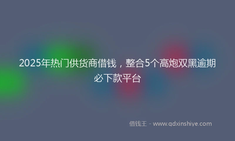 2025年热门供货商借钱，整合5个高炮双黑逾期必下款平台
