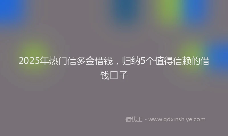 2025年热门信多金借钱，归纳5个值得信赖的借钱口子
