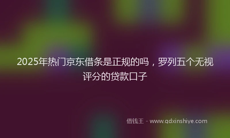 2025年热门京东借条是正规的吗，罗列五个无视评分的贷款口子