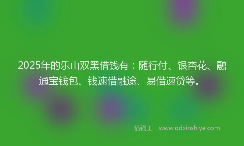 2025年的乐山双黑借钱有：随行付、银杏花、融通宝钱包、钱速借融途、易借速贷等。