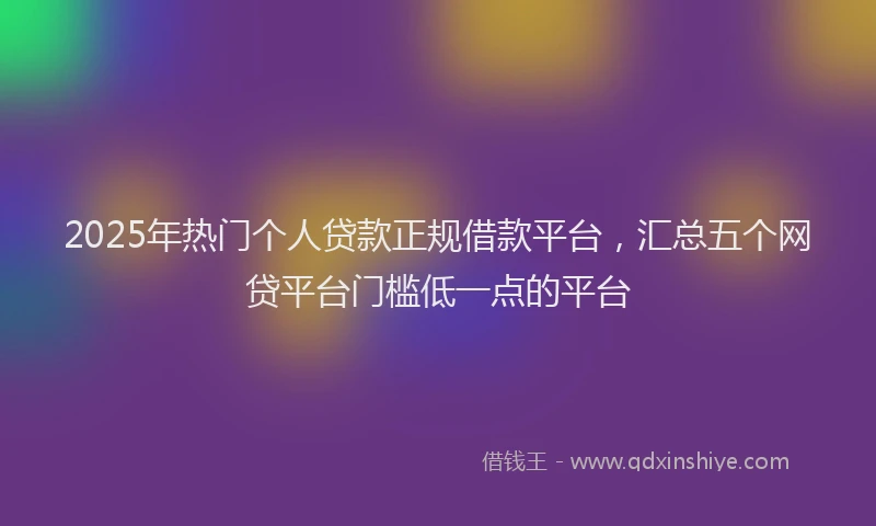 2025年热门个人贷款正规借款平台，汇总五个网贷平台门槛低一点的平台