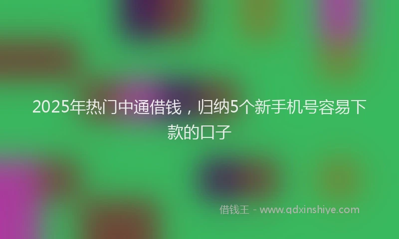 2025年热门中通借钱，归纳5个新手机号容易下款的口子