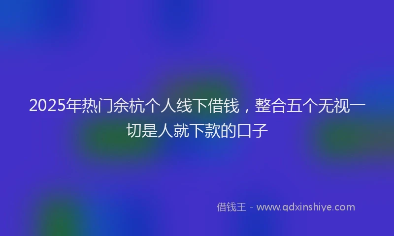 2025年热门余杭个人线下借钱，整合五个无视一切是人就下款的口子