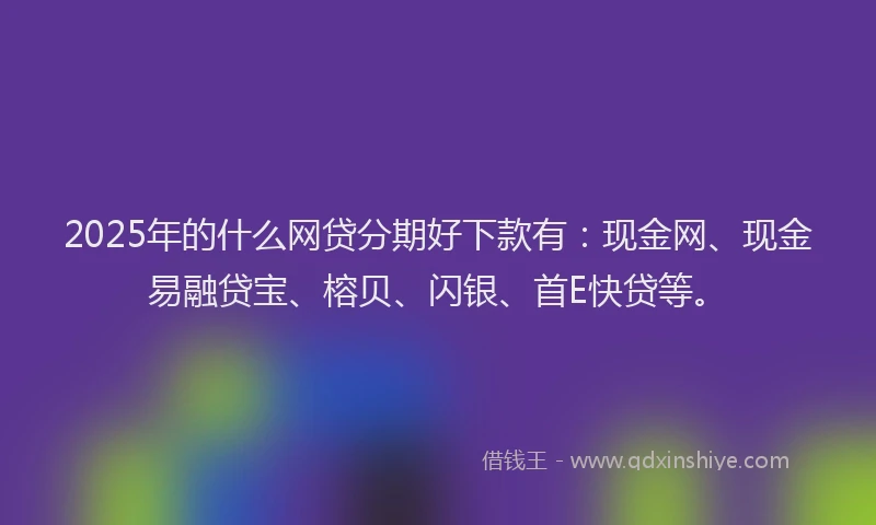 2025年的什么网贷分期好下款有：现金网、现金易融贷宝、榕贝、闪银、首E快贷等。