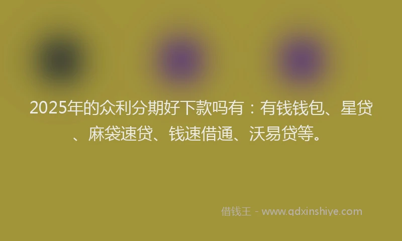 2025年的众利分期好下款吗有：有钱钱包、星贷、麻袋速贷、钱速借通、沃易贷等。
