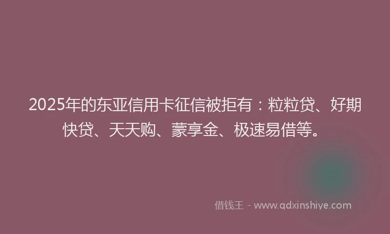 2025年的东亚信用卡征信被拒有：粒粒贷、好期快贷、天天购、蒙享金、极速易借等。