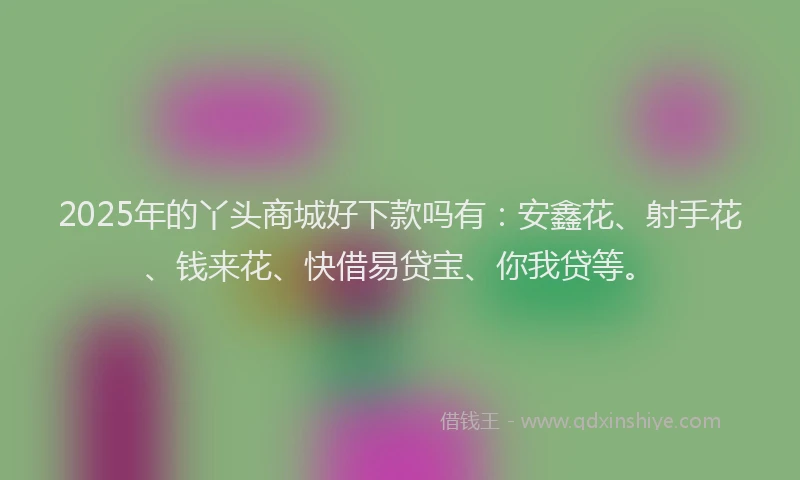 2025年的丫头商城好下款吗有：安鑫花、射手花、钱来花、快借易贷宝、你我贷等。