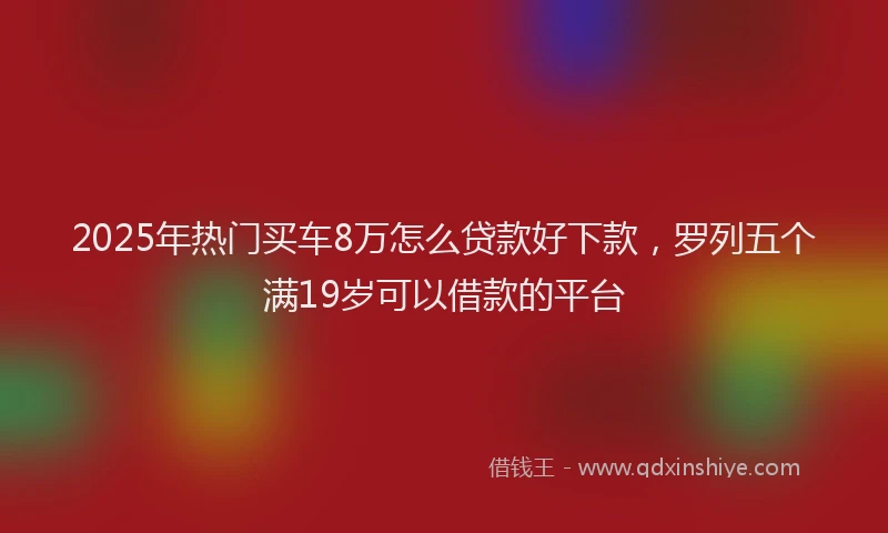 2025年热门买车8万怎么贷款好下款，罗列五个满19岁可以借款的平台