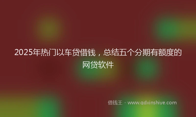2025年热门以车贷借钱，总结五个分期有额度的网贷软件