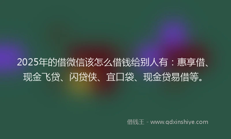 2025年的借微信该怎么借钱给别人有：惠享借、现金飞贷、闪贷侠、宜口袋、现金贷易借等。