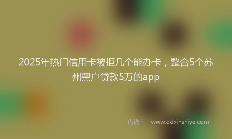 2025年热门信用卡被拒几个能办卡，整合5个苏州黑户贷款5万的app