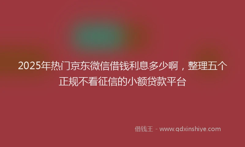2025年热门京东微信借钱利息多少啊，整理五个正规不看征信的小额贷款平台