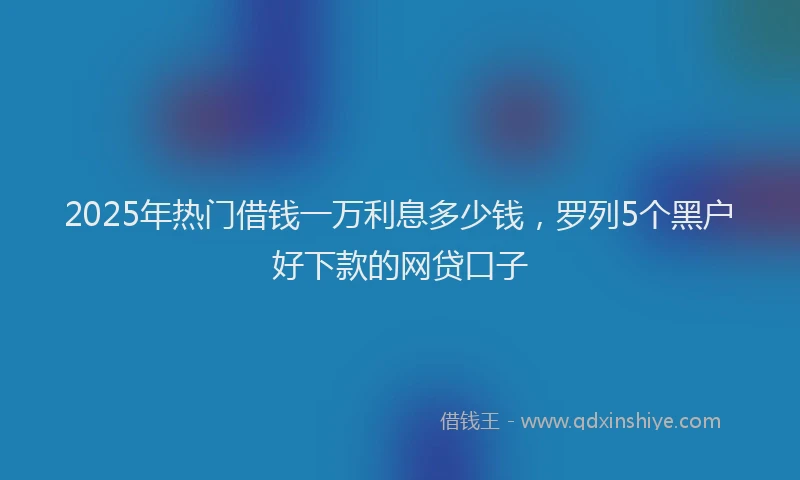 2025年热门借钱一万利息多少钱，罗列5个黑户好下款的网贷口子