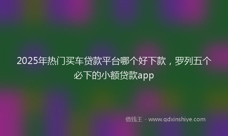 2025年热门买车贷款平台哪个好下款，罗列五个必下的小额贷款app