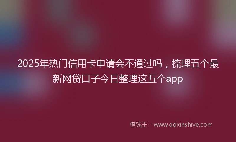2025年热门信用卡申请会不通过吗，梳理五个最新网贷口子今日整理这五个app