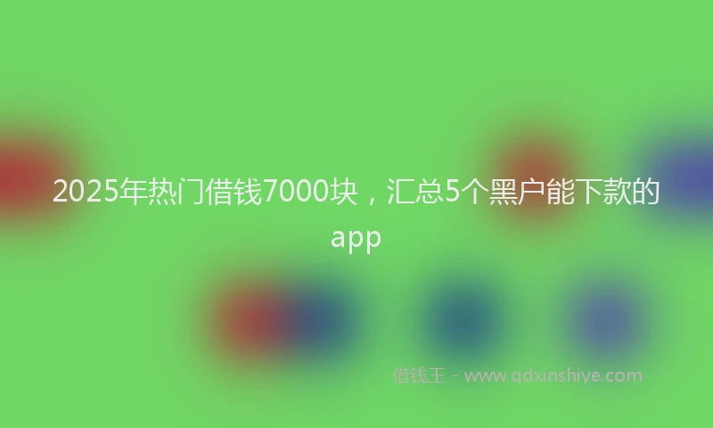 2025年热门借钱7000块，汇总5个黑户能下款的app