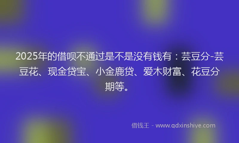 2025年的借呗不通过是不是没有钱有：芸豆分-芸豆花、现金贷宝、小金鹿贷、爱木财富、花豆分期等。