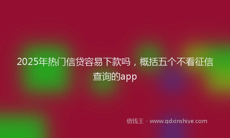 2025年热门信贷容易下款吗，概括五个不看征信查询的app
