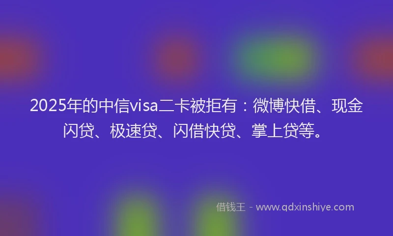 2025年的中信visa二卡被拒有：微博快借、现金闪贷、极速贷、闪借快贷、掌上贷等。
