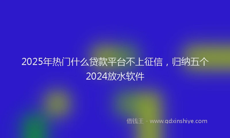 2025年热门什么贷款平台不上征信，归纳五个2024放水软件