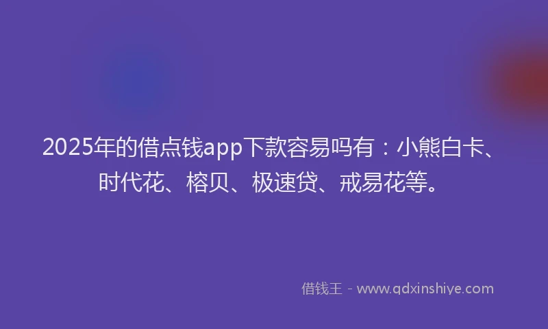 2025年的借点钱app下款容易吗有：小熊白卡、时代花、榕贝、极速贷、戒易花等。