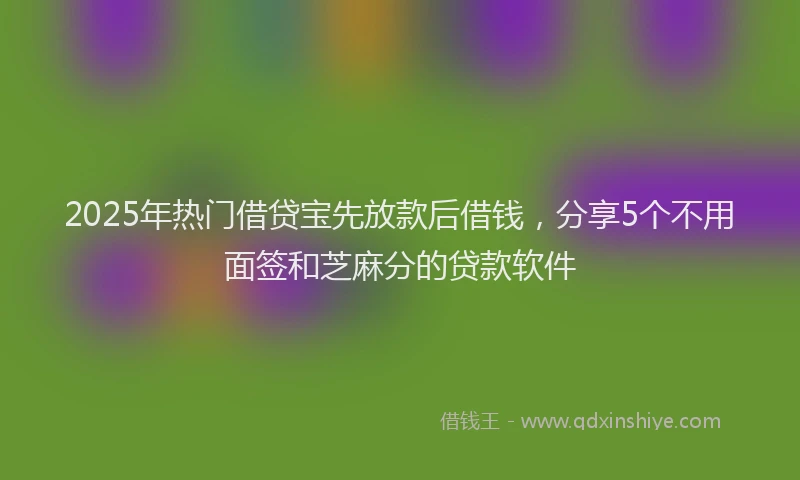 2025年热门借贷宝先放款后借钱，分享5个不用面签和芝麻分的贷款软件