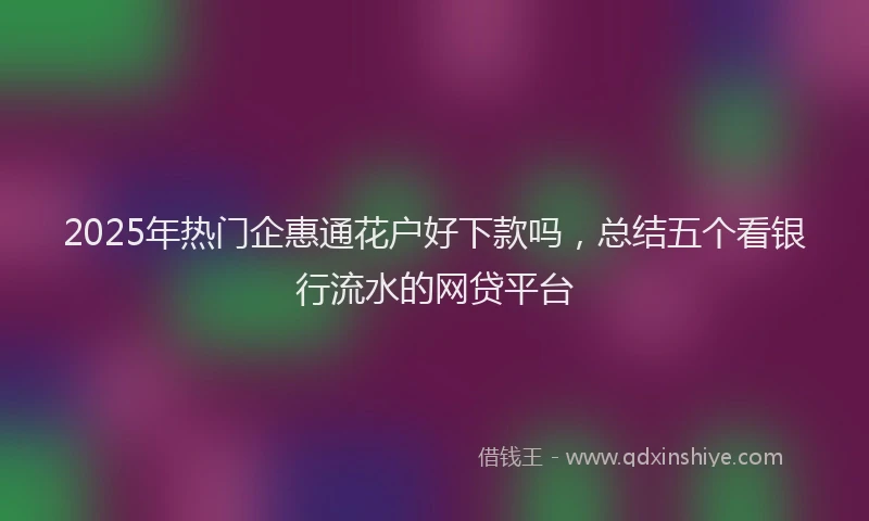 2025年热门企惠通花户好下款吗，总结五个看银行流水的网贷平台