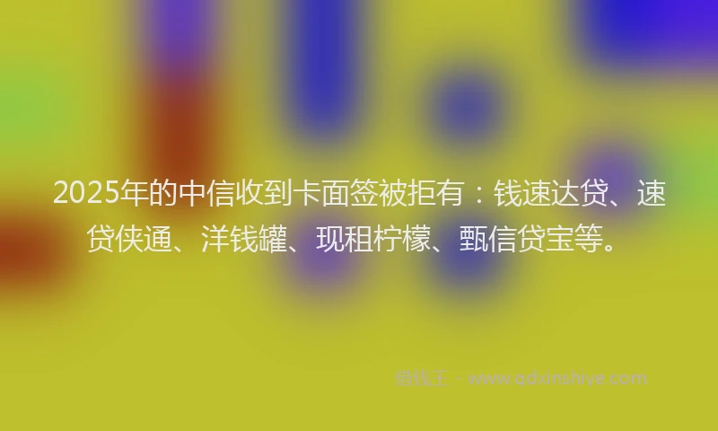 2025年的中信收到卡面签被拒有：钱速达贷、速贷侠通、洋钱罐、现租柠檬、甄信贷宝等。