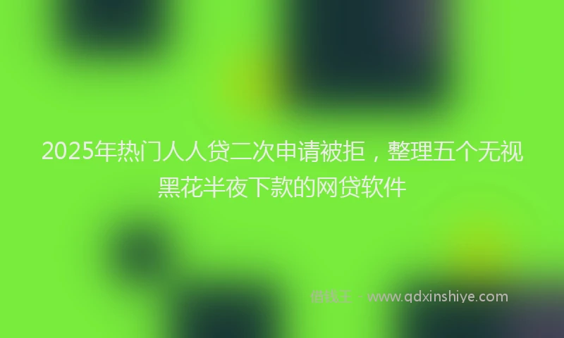 2025年热门人人贷二次申请被拒，整理五个无视黑花半夜下款的网贷软件