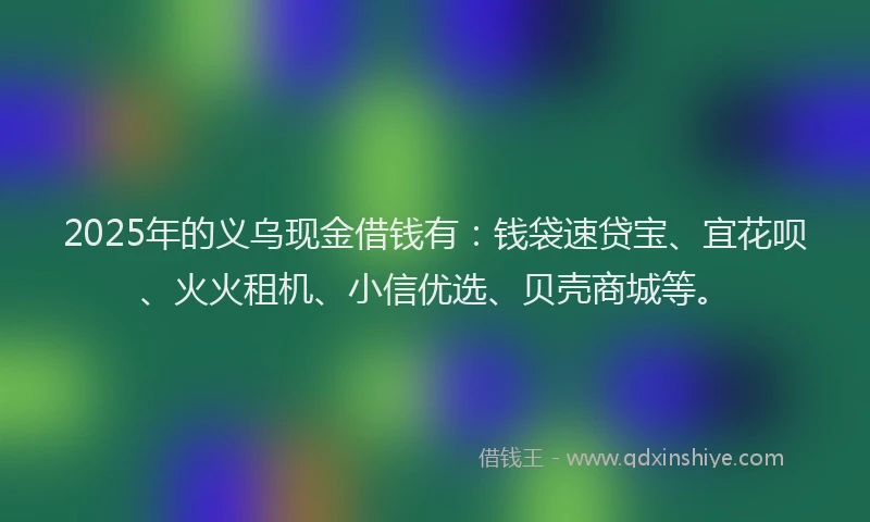 2025年的义乌现金借钱有：钱袋速贷宝、宜花呗、火火租机、小信优选、贝壳商城等。