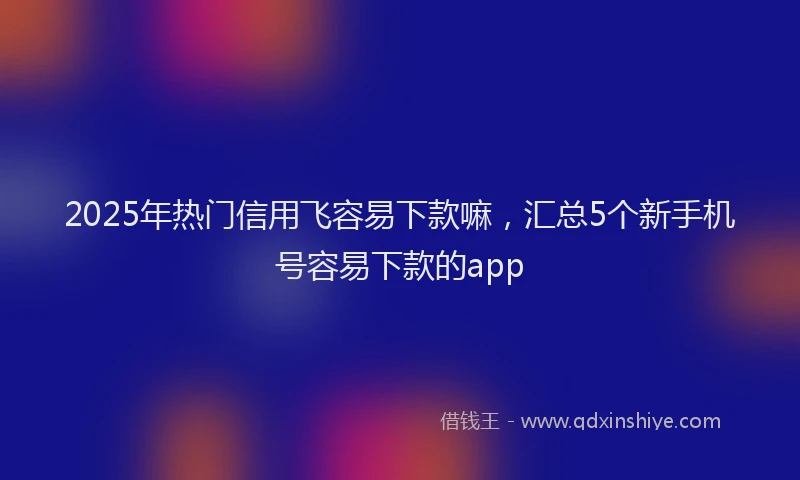 2025年热门信用飞容易下款嘛，汇总5个新手机号容易下款的app