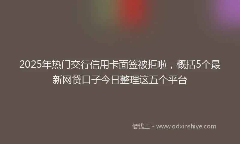 2025年热门交行信用卡面签被拒啦，概括5个最新网贷口子今日整理这五个平台