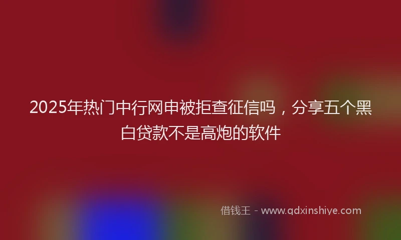 2025年热门中行网申被拒查征信吗，分享五个黑白贷款不是高炮的软件