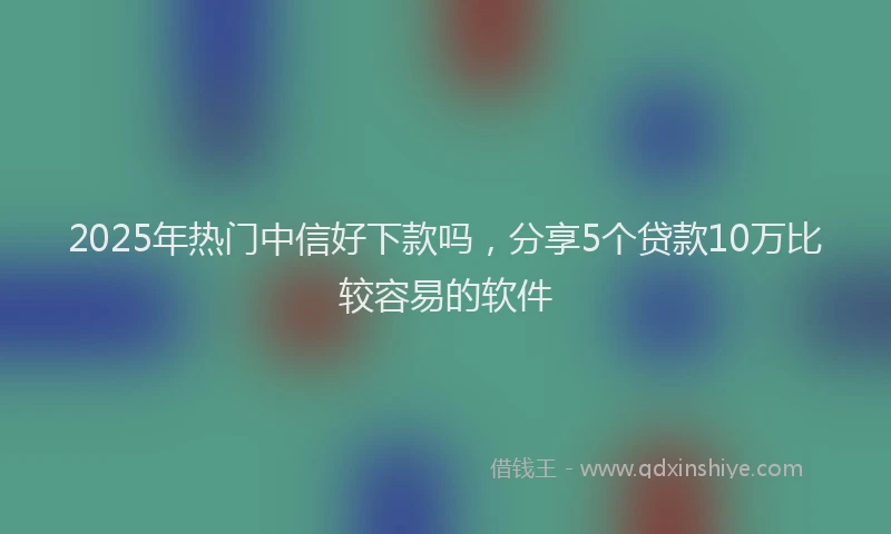 2025年热门中信好下款吗，分享5个贷款10万比较容易的软件