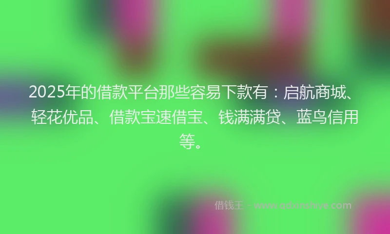 2025年的借款平台那些容易下款有：启航商城、轻花优品、借款宝速借宝、钱满满贷、蓝鸟信用等。