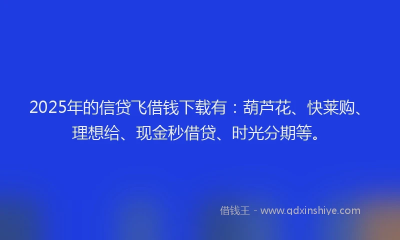 2025年的信贷飞借钱下载有：葫芦花、快莱购、理想给、现金秒借贷、时光分期等。
