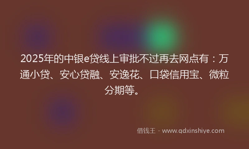 2025年的中银e贷线上审批不过再去网点有：万通小贷、安心贷融、安逸花、口袋信用宝、微粒分期等。