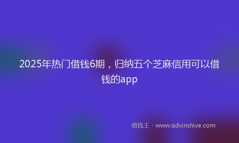 2025年热门借钱6期，归纳五个芝麻信用可以借钱的app
