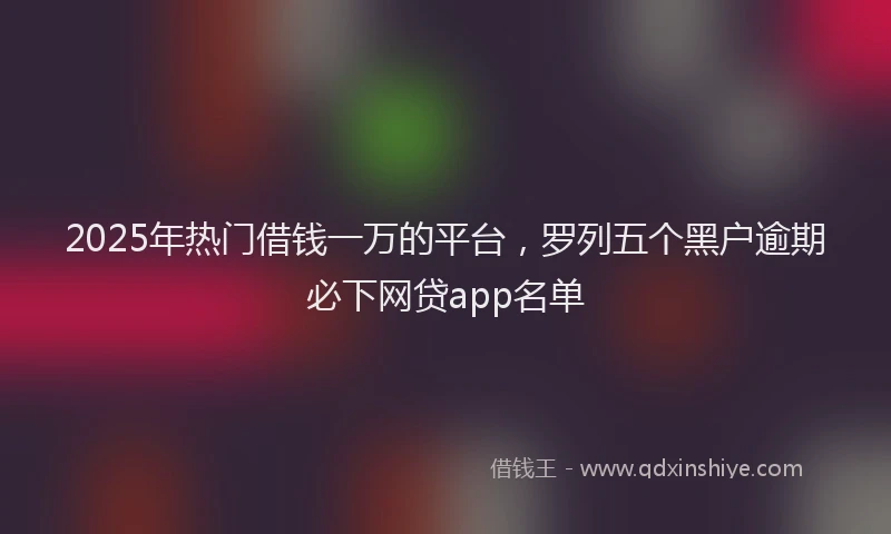 2025年热门借钱一万的平台，罗列五个黑户逾期必下网贷app名单