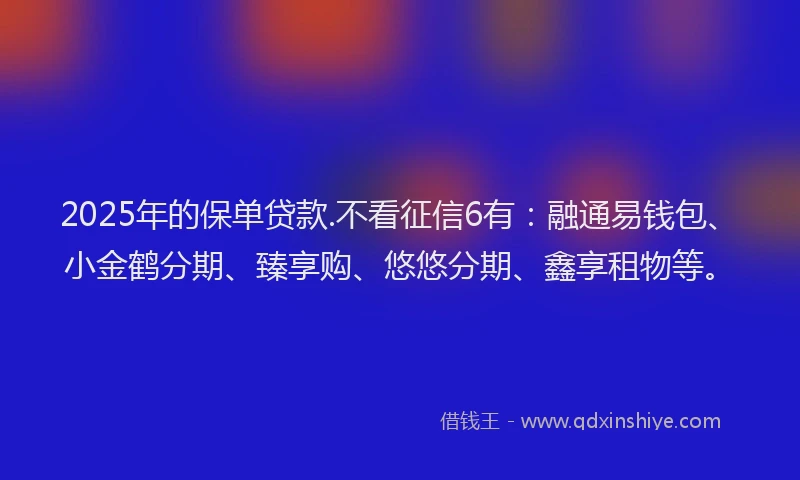 2025年的保单贷款.不看征信6有：融通易钱包、小金鹤分期、臻享购、悠悠分期、鑫享租物等。