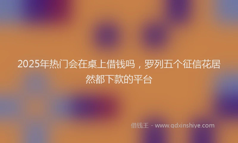 2025年热门会在桌上借钱吗，罗列五个征信花居然都下款的平台