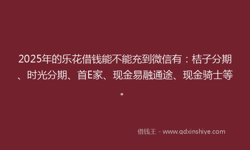 2025年的乐花借钱能不能充到微信有：桔子分期、时光分期、首E家、现金易融通途、现金骑士等。