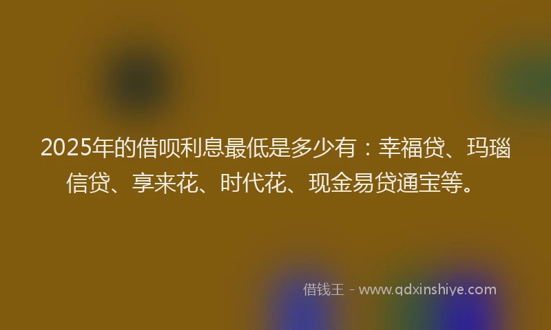 2025年的借呗利息最低是多少有：幸福贷、玛瑙信贷、享来花、时代花、现金易贷通宝等。
