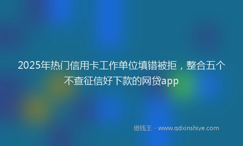 2025年热门信用卡工作单位填错被拒，整合五个不查征信好下款的网贷app