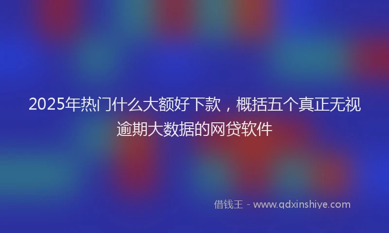 2025年热门什么大额好下款，概括五个真正无视逾期大数据的网贷软件