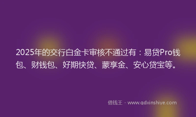 2025年的交行白金卡审核不通过有：易贷Pro钱包、财钱包、好期快贷、蒙享金、安心贷宝等。